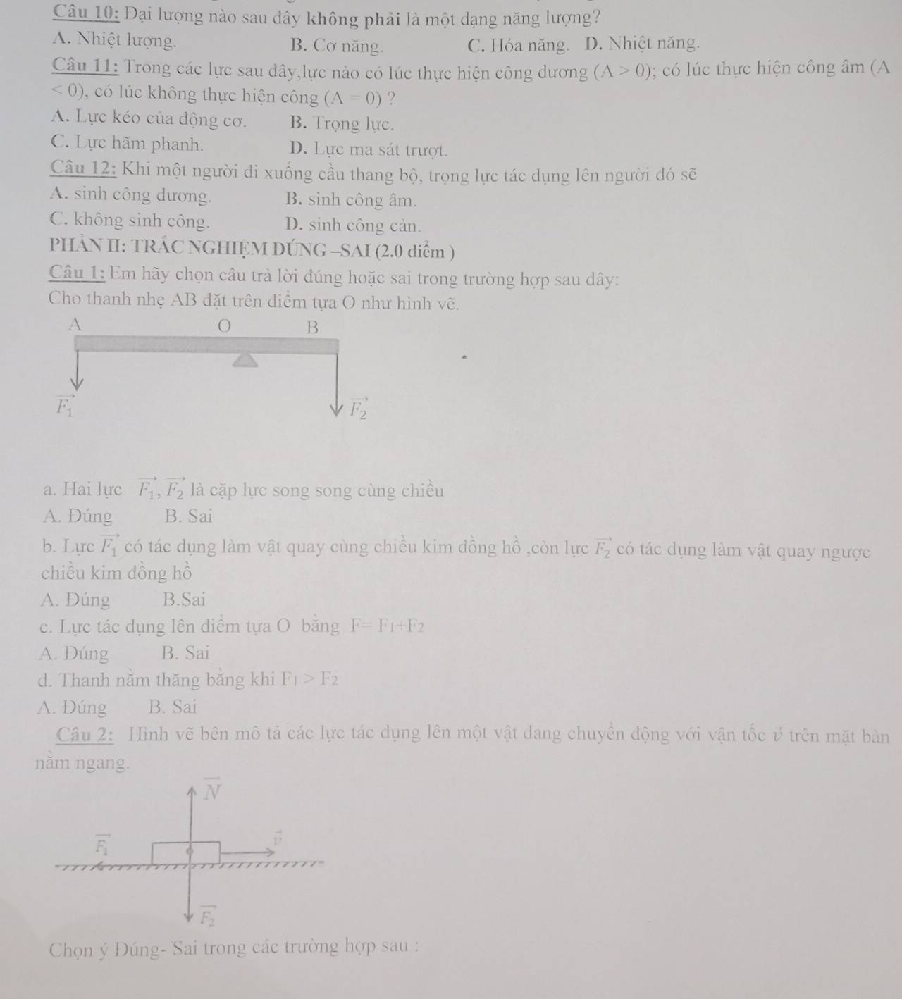 Đại lượng nào sau dây không phải là một dạng năng lượng?
A. Nhiệt lượng. B. Cơ năng. C. Hóa năng. D. Nhiệt năng.
Câu 11: Trong các lực sau dây,lực nào có lúc thực hiện công dương (A>0);  có l úc thực hiện công âm (A
<0) 0, có lúc không thực hiện công (A=0) ?
A. Lực kéo của động cơ. B. Trọng lực.
C. Lực hãm phanh. D. Lực ma sát trượt.
Câu 12: Khi một người di xuống cầu thang bộ, trọng lực tác dụng lên người đó sẽ
A. sinh công dương. B. sinh công âm.
C. không sinh công. D. sinh công cản.
PHÀN II: TRÁC NGHIỆM DÚNG -SAI (2.0 diểm )
Câu 1: Em hãy chọn câu trả lời đúng hoặc sai trong trường hợp sau dây:
Cho thanh nhẹ AB đặt trên diểm tựa O như hình vẽ.
a. Hai lực vector F_1,vector F_2 là cặp lực song song cùng chiều
A. Đúng B. Sai
b. Lực vector F_1 có tác dụng làm vật quay cùng chiều kim đồng hồ ,còn lực vector F_2 có tác dụng làm vật quay ngược
chiều kim dồng hồ
A. Dúng B.Sai
c. Lực tác dụng lên điểm tựa O bằng F=F_1+F_2
A. Đúng B. Sai
d. Thanh năm thăng băng khi F_1>F_2
A. Dúng B. Sai
Câu 2:  Hình vẽ bên mô tả các lực tác dụng lên một vật dang chuyển động với vận tốc ở trên mặt bản
nằm ngang.
Chọn ý Đúng- Sai trong các trường hợp sau :