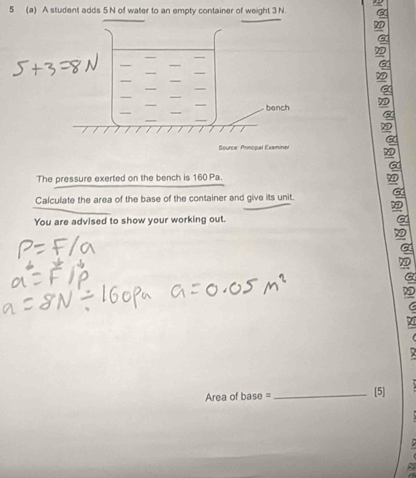 5 (a) A student adds 5 N of water to an empty container of weight 3 N. 
The pressure exerted on the bench is 160 Pa. 
Calculate the area of the base of the container and give its unit. 
You are advised to show your working out.
Area of base = _  [5] 
a