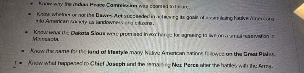 Know why the Indian Peace Commission was doomed to failure.
Know whether or not the Dawes Act succeeded in achieving its goals of assimilating Native Americans
into American society as landowners and citizens.
Know what the Dakota Sioux were promised in exchange for agreeing to live on a small reservation in
Minnesota.
Know the name for the kind of lifestyle many Native American nations followed on the Great Plains.
Know what happened to Chief Joseph and the remaining Nez Perce after the battles with the Army.