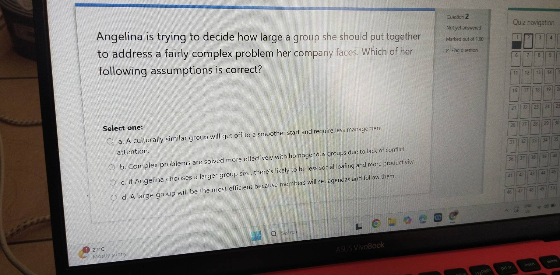 Not yet answered Quiz navigation
Angelina is trying to decide how large a group she should put together Marked out of 1.00
1 3 4
to address a fairly complex problem her company faces. Which of her Flag question
6 7 8 9
following assumptions is correct?
11 12 13 14
16 17 18 19
21 22 23 24 2
Select one:
26 27 28 25 30
a. A culturally similar group will get off to a smoother start and require less management
attention.
b. Complex problems are solved more effectively with homogenous groups due to lack of conflict. 31 32 33 34 35
36 37 38 39 40
c. If Angelina chooses a larger group size, there's likely to be less social loafing and more productivity.
d. A large group will be the most efficient because members will set agendas and follow them.
41 42 43 44 45
46 47 48 49 50
Search
ASUS VivoBook
Mostly sunny