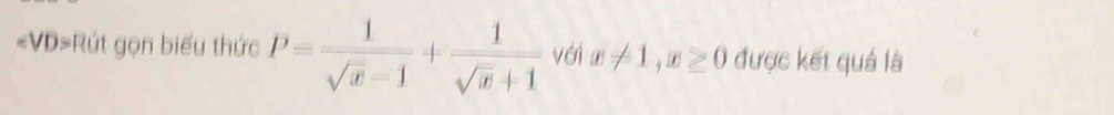 ∠ VD> =Rút gọn biểu thức P= 1/sqrt(x)-1 + 1/sqrt(x)+1  với x!= 1, x≥ 0 được kết quá là