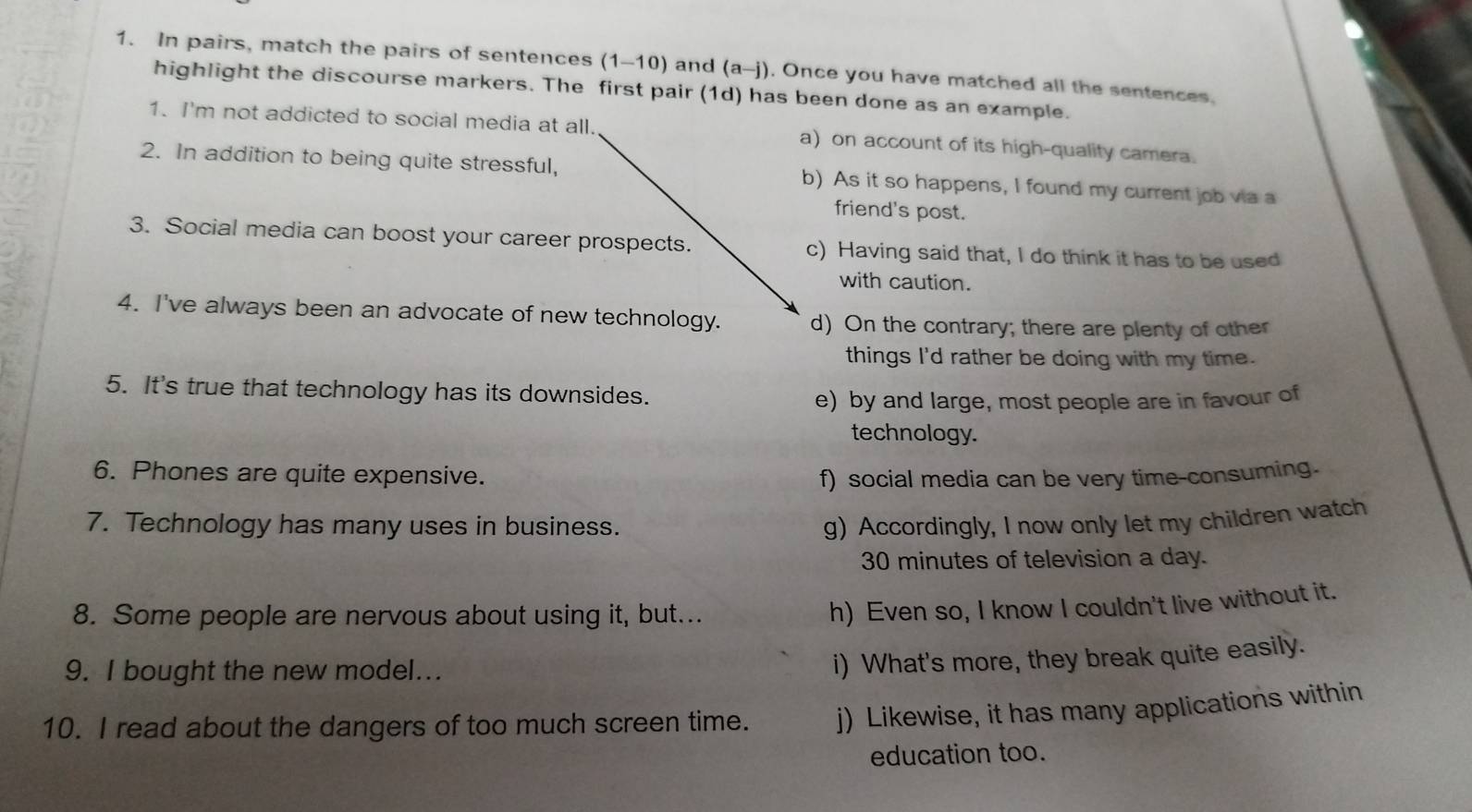 In pairs, match the pairs of sentences (1-10) and (a-j). Once you have matched all the sentences.
highlight the discourse markers. The first pair (1d) has been done as an example.
1. I'm not addicted to social media at all. a) on account of its high-quality camera.
2. In addition to being quite stressful, b) As it so happens, I found my current job via a
friend's post.
3. Social media can boost your career prospects. c) Having said that, I do think it has to be used
with caution.
4. I've always been an advocate of new technology. d) On the contrary; there are plenty of other
things I'd rather be doing with my time.
5. It's true that technology has its downsides.
e) by and large, most people are in favour of
technology.
6. Phones are quite expensive. f) social media can be very time-consuming.
7. Technology has many uses in business. g) Accordingly, I now only let my children watch
30 minutes of television a day.
8. Some people are nervous about using it, but...
h) Even so, I know I couldn't live without it.
9. I bought the new model...
i) What's more, they break quite easily.
10. I read about the dangers of too much screen time. j) Likewise, it has many applications within
education too.