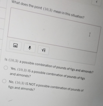 What does the point (10.3) mean in this situation?
sqrt(± )
Is (10,3) a possible combination of pounds of figs and almonds?
Yes. (10,3) IS a possible combination of pounds of figs
and almonds?
No, (10,3)
figs and almonds? IS NOT a possible combination of pounds of