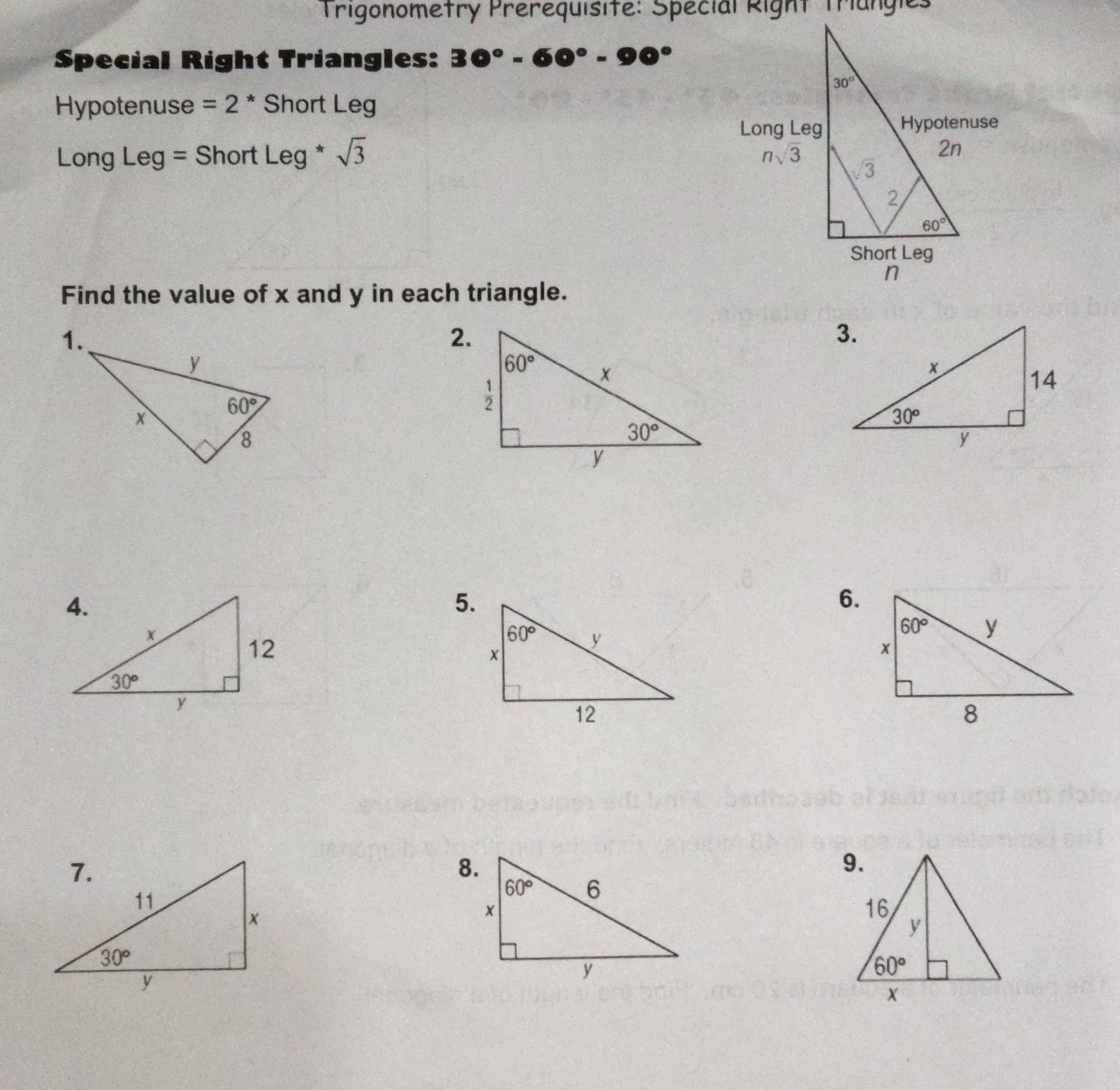 Trigonometry Prerequisite: Special Right Trangies
Special Right Triangles: 30°-60°-90°
Hypotenuse =2 * Short Leg
Long Leg = Short Leg*sqrt(3)
Find the value of x and y in each triangle.
2.
5.
6.
8.