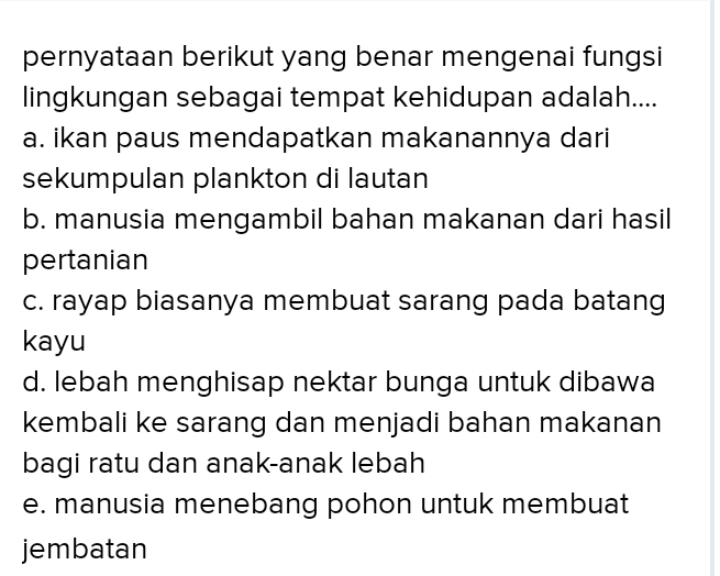 pernyataan berikut yang benar mengenai fungsi
lingkungan sebagai tempat kehidupan adalah....
a. ikan paus mendapatkan makanannya dari
sekumpulan plankton di lautan
b. manusia mengambil bahan makanan dari hasil
pertanian
c. rayap biasanya membuat sarang pada batang
kayu
d. lebah menghisap nektar bunga untuk dibawa
kembali ke sarang dan menjadi bahan makanan
bagi ratu dan anak-anak lebah
e. manusia menebang pohon untuk membuat
jembatan