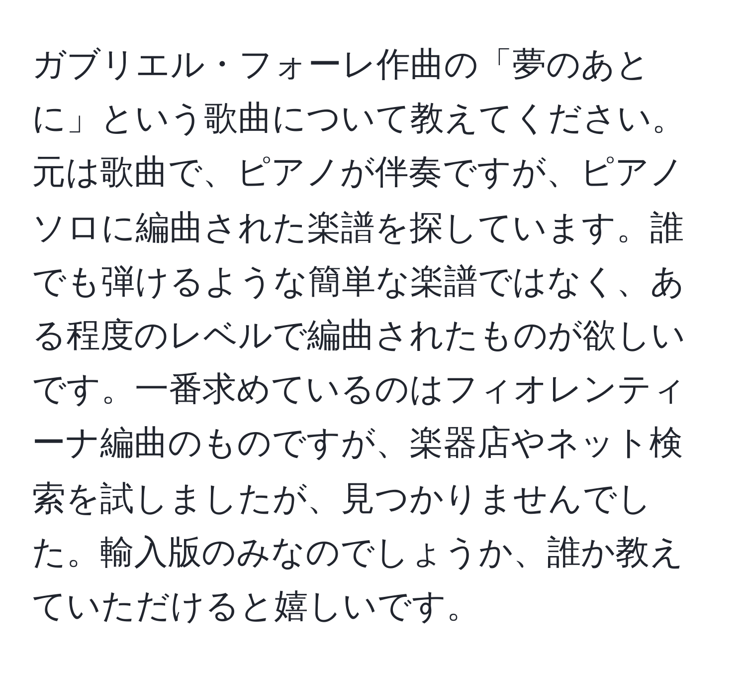 ガブリエル・フォーレ作曲の「夢のあとに」という歌曲について教えてください。元は歌曲で、ピアノが伴奏ですが、ピアノソロに編曲された楽譜を探しています。誰でも弾けるような簡単な楽譜ではなく、ある程度のレベルで編曲されたものが欲しいです。一番求めているのはフィオレンティーナ編曲のものですが、楽器店やネット検索を試しましたが、見つかりませんでした。輸入版のみなのでしょうか、誰か教えていただけると嬉しいです。