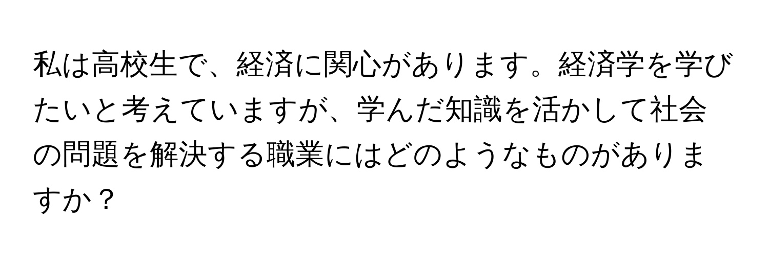 私は高校生で、経済に関心があります。経済学を学びたいと考えていますが、学んだ知識を活かして社会の問題を解決する職業にはどのようなものがありますか？