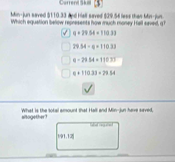 Current Skill
Min-jun saved $110.33 and Hall saved $29.54 less than Min-jun.
Which equation below represents how much money Hall saved, q?
q+29.54=110.33
29.64-q=110.33
q=29.54=110.33
q+110.33=29.54
What is the total amount that Hall and Min-jun have saved,
altogether?
label requized
191.12|