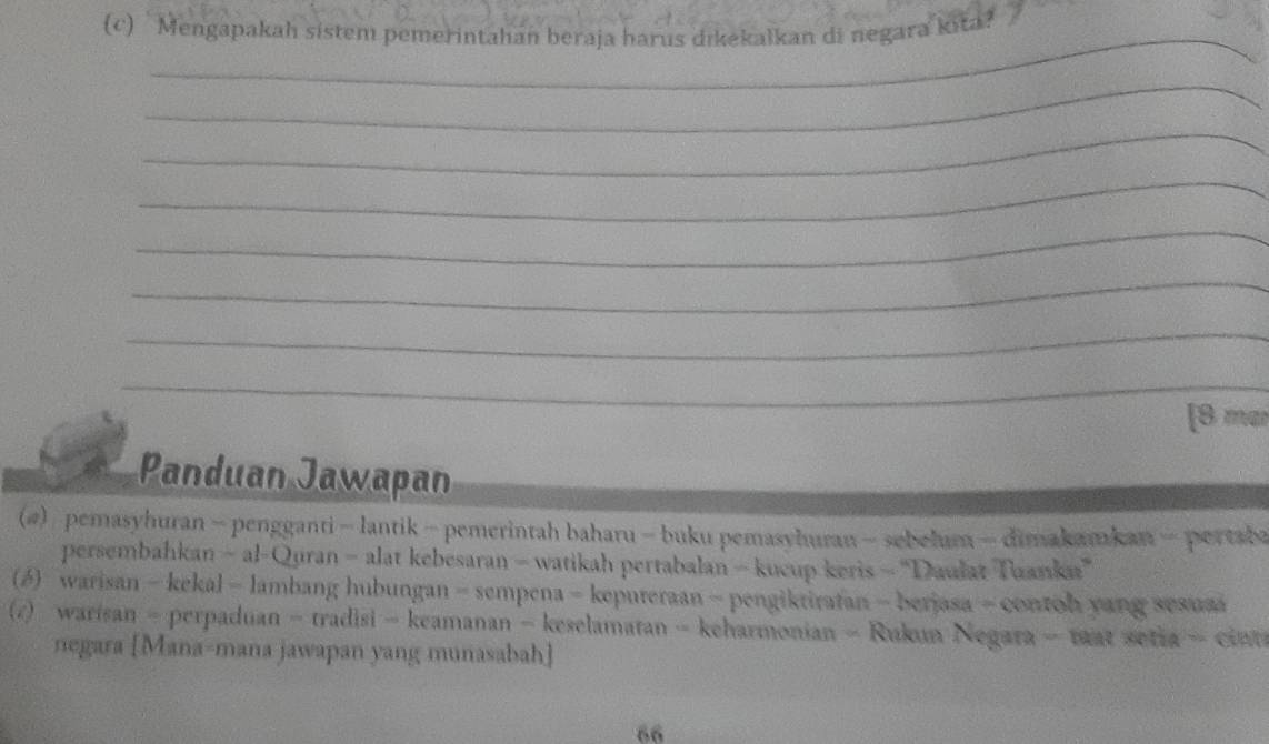 Mengapakah sistem pemerintahan beraja harus dikekalkan di negara kita? 
_ 
_ 
_ 
_ 
_ 
_ 
_ 
[B mar 
Panduan Jawapan 
(4) pemasyhuran - pengganti - lantik - pemerintah baharu - buku pemasyhuran - sebelum - dimakamkan - pertaba 
persembahkan - al-Quran - alat kebesaran - watikah pertabalan - kucup keris - “Daulat Tuanka” 
(6) warisan - kekal - lambang hubungan - sempena - kepureraan - pengiktirafan - berjasa - contoh yang sesua 
(7) warisan - perpaduan - tradisi - keamanan - keselamatan - keharmonian - Rukun Negara - tat setra - cin 
negara [Mana-mana jawapan yang munasabah] 
66