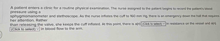 A patient enters a clinic for a routine physical examination. The nurse assigned to the patient begins to record the patient's blood 
pressure using a 
sphygmomanometer and stethoscope. As the nurse inflates the cuff to 160 mm Hg, there is an emergency down the hall that requires 
her attention. Rather 
than releasing the valve, she keeps the cuff inflated. At this point, there is a(n) (Click to select) « In resistance on the vessel and a(n)
(Click to select) in blood flow to the arm.