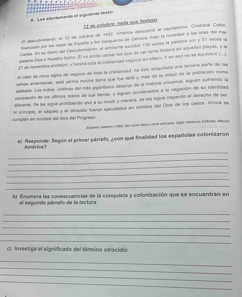 Lee atentamente el siguiente texto:
12 de octubre: nada que festejar
El descubrimiento: el 12 de octubre de 1492, América descubrió el capitalismo. Cristóbal Colón.
financiado por los reyes de España y los banqueros de Génova, trajo la novedad a las islas del mar
Caribe. En su diario del Descubrimiento, el almirante escribió 139 veces la palabra oro y 51 veces la
palabra Dios o Nuestro Señor. Él no podía cansar los ojos de ver tanta lindeza en aquellas playas, y el
27 de noviembre profetizó: «Tendrá toda la cristiandad negocio en ellas». Y en eso no se equivocó (...).
Al cabo de cinco siglos de negocio de toda la cristiandad, ha sido aniquilada una tercera parte de las
selvas americanas, está yerma mucha tierra que fue fértil y más de la mitad de la población come
salteado. Los indios, víctimas del más gigantesco despojo de la historia universal, siguen sufriendo la
usurpación de los últimos restos de sus tierras, y siguen condenados a la negación de su identidad
diferente. Se les sigue prohibiendo vivir a su modo y manera, se les sigue negando el derecho de ser.
Al principio, el saqueo y el otrocidio fueron ejecutados en nombre del Dios de los cielos. Ahora se
cumplen en nombre del dios del Progreso.
Eduardo Galeano (1992) Ser como ellos y otros artículos. Siglo Veintiuno Editores. México
a) Responde: Según el primer párrafo, ¿con qué finalidad los españoles colonizaron
América?
_
_
_
_
_
_
b) Enumera las consecuencias de la conquista y colonización que se encuentran en
el segundo párrafo de la lectura
_
_
_
_
_
c) Investiga el significado del término otrocidio
_
_
_
_