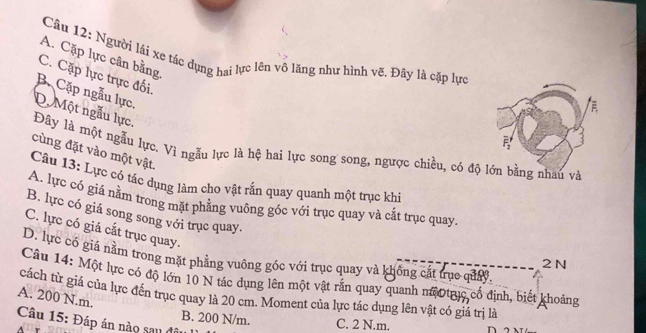 Người lái xe tác dụng hai lực lên vô lăng như hình vẽ. Đây là cặp lực
A. Cặp lực cân bằng
C. Cặp lực trực đối.
B. Cặp ngẫu lực.
D. Một ngẫu lực.
Đây là một ngẫu lực. Vì ngẫu lực là hệ hai lực song song, ngược chiều, có độau và
cùng đặt vào một vật.
Câu 13: Lực có tác dụng làm cho vật rắn quay quanh một trục khi
A. lực có giá nằm trong mặt phẳng vuông góc với trục quay và cắt trục quay.
B. lực có giá song song với trục quay.
C. lực có giá cắt trục quay.
D. lực có giá nằm trong mặt phẳng vuông góc với trục quay và khống cát trục quảy.
2 N
Câu 14: Một lực có độ lớn 10 N tác dụng lên một vật rắn quay quanh mộ trục cố định, biết khoảng
A. 200 N.m. cách từ giá của lực đến trục quay là 20 cm. Moment của lực tác dụng lên vật có giá trị là
B. 200 N/m. C. 2 N.m.
Câu 15: Đáp án nào sau đô