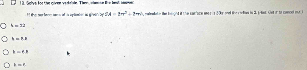 Solve for the given variable. Then, choose the best answer.
If the surface area of a cylinder is given by SA=2π r^2+2π rh , calculate the height if the surface area is 30π and the radius is 2. (Hint: Getπ to cancel out.)
h=22
h=5.5
h=6.5
h=6