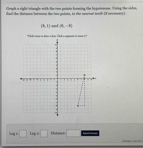 Graph a right triangle with the two points forming the hypotenuse. Using the sides, 
find the distance between the two points, to the nearest tenth (if necessary).
(8,1) and (6,-8)
*Click twice to draw a line. Click a segment to erase it." 
:□ 
Leg1 : Leg 2: □ Distance: □ Submit Answer 
attempt 1 out of 2