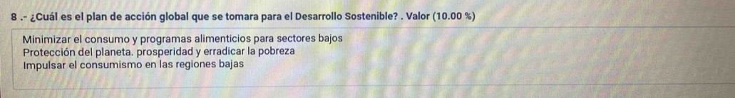 8 .- ¿Cuál es el plan de acción global que se tomara para el Desarrollo Sostenible? . Valor (10.00 %)
Minimizar el consumo y programas alimenticios para sectores bajos
Protección del planeta. prosperidad y erradicar la pobreza
Impulsar el consumismo en las regiones bajas