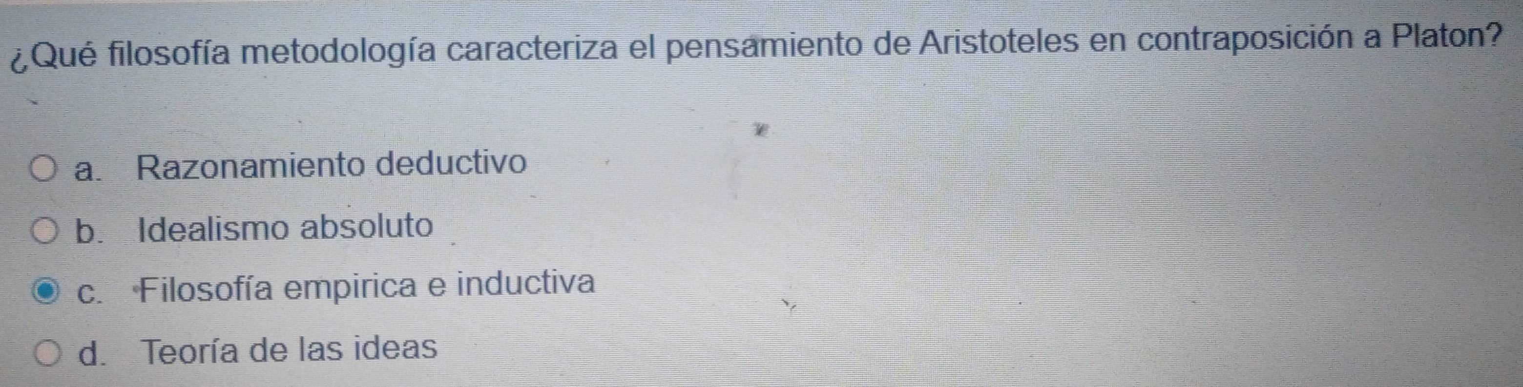 Qué filosofía metodología caracteriza el pensamiento de Aristoteles en contraposición a Platon?
a. Razonamiento deductivo
b. Idealismo absoluto
c. Filosofía empirica e inductiva
d. Teoría de las ideas