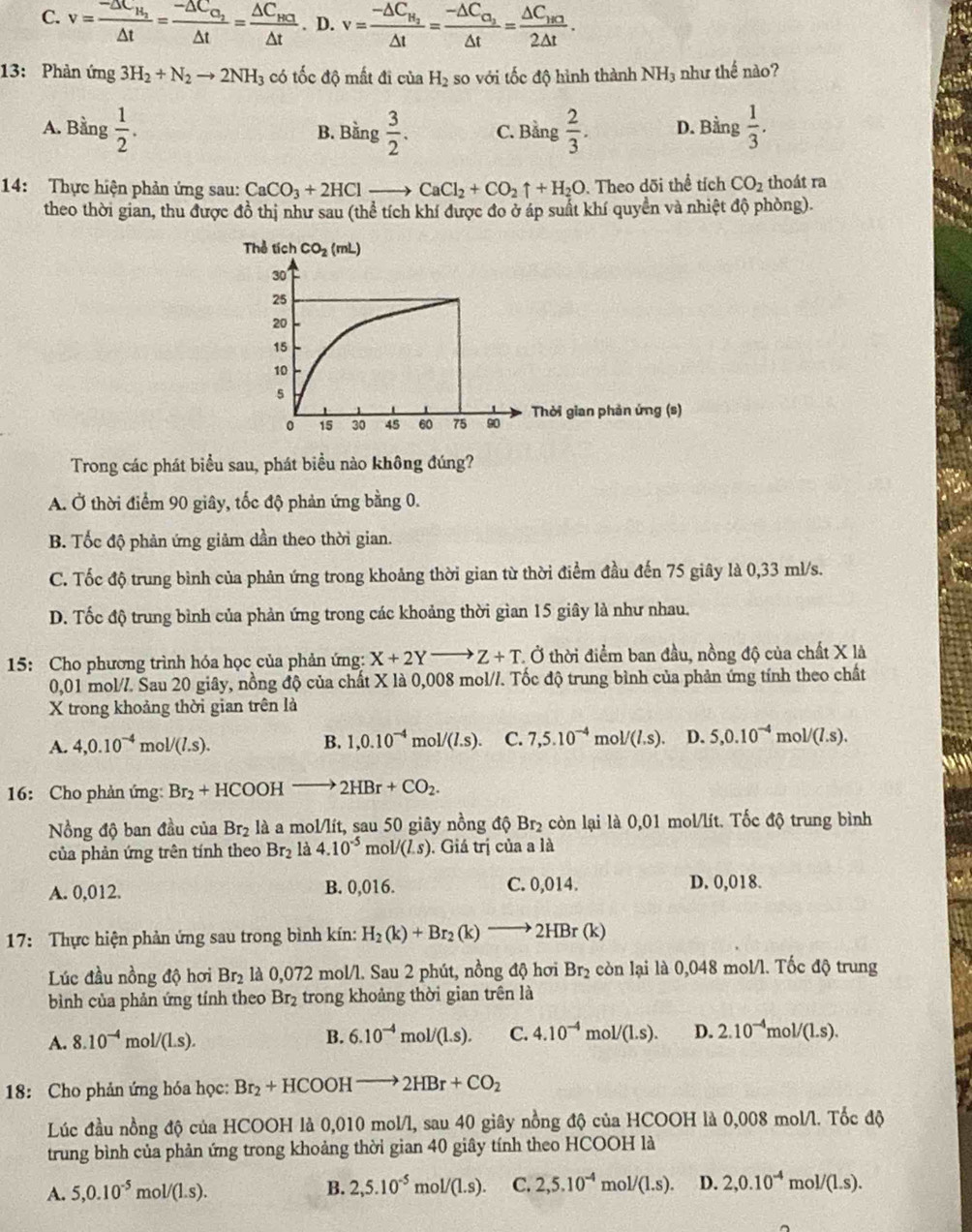 C. v=frac -△ t_H_2△ t=frac -△ C_O_2△ t=frac △ C_HC_3△ t. D. v=frac -△ C_H_2△ t=frac -△ C_O_2△ t=frac △ C_HO2△ t.
13: Phản ứng 3H_2+N_2to 2NH_3 có tốc độ mất đi của H_2 so với tốc độ hình thành NH₃ như thế nào?
A. Bằng  1/2 . B. Bằng  3/2 . C. Bằng  2/3 . D. Bằng  1/3 .
14: Thực hiện phản ứng sau: CaCO_3+2HClto CaCl_2+CO_2uparrow +H_2O. Theo dõi thể tích CO_2 thoát ra
theo thời gian, thu được đồ thị như sau (thể tích khí được đo ở áp suất khí quyền và nhiệt độ phòng).
Thể tích CO_2(mL)
30
25
20
15
10
s
15 30 45 60 75 90 Thời gian phản ứng (s)
Trong các phát biểu sau, phát biểu nào không đúng?
A. Ở thời điểm 90 giây, tốc độ phản ứng bằng 0.
B. Tốc độ phản ứng giảm dần theo thời gian.
C. Tốc độ trung bình của phản ứng trong khoảng thời gian từ thời điểm đầu đến 75 giây là 0,33 ml/s.
D. Tốc độ trung bình của phản ứng trong các khoảng thời gian 15 giây là như nhau.
15: Cho phương trình hóa học của phản ứng: X+2Yto Z+T * Ở thời điểm ban đầu, nồng độ của chất X là
0,01 mol/. Sau 20 giây, nồng độ của chất X là 0,008 mol//. Tốc độ trung bình của phản ứng tính theo chất
X trong khoảng thời gian trên là
A. 4,0.10^(-4)mol/(l.s). B. 1,0.10^(-4)mol/(l.s). C. 7,5.10^(-4)mol/(l.s). D. 5,0.10^(-4)mol/(l.s).
16: Cho phản ứng: Br_2+HCOOHto 2HBr+CO_2.
Nồng độ ban đầu của Br_2 là a mol/lít, sau 50 giây nồng △ Br_2 còn lại là 0,01 mol/lít. Tốc độ trung bình
của phản ứng trên tính theo Br_2 là 4.10^(-5)mol/(L.s). Giá trị của a là
A. 0,012. B. 0,016. C. 0,014. D. 0,018.
17: Thực hiện phản ứng sau trong bình kín: H_2(k)+Br_2(k)to 2HBr(k)
Lúc đầu nồng độ hơi ! B r2 là 0,072 mol/l. Sau 2 phút, nồng độ hơi 1 BD : còn lại là 0,048 mol/l. Tốc độ trung
bình của phản ứng tính theo Br₂ trong khoảng thời gian trên là
A. 8.10^(-4)mol/(L.s). B. 6.10^(-4)mol/(1.s). C. 4.10^(-4)mol/(1.s). D. 2.10^(-4)mol/(L.s).
18: Cho phản ứng hóa học: Br_2+HCOOHto 2HBr+CO_2
Lúc đầu nồng độ của HCOOH là 0,010 mol/l, sau 40 giây nồng độ của HCOOH là 0,008 mol/l. Tốc độ
trung bình của phản ứng trong khoảng thời gian 40 giây tính theo HCOOH là
A. 5,0.10^(-5)mol/(1.s). B. 2,5.10^(-5)mol/(1.s). C. 2,5.10^(-4)mol/(1.s). D. 2,0.10^(-4)mol/(L.s).