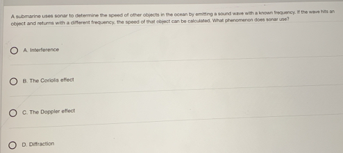 A submarine uses sonar to determine the speed of other objects in the ocean by emitting a sound wave with a known frequency. If the wave hits an
object and returns with a different frequency, the speed of that object can be calculated. What phenomenon does sonar use?
A. Interference
B. The Coriolis effect
C. The Doppler effect
D. Diffraction