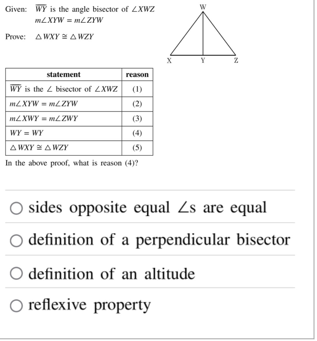 Given: overline WY is the angle bisector of ∠ XWZ
m∠ XYW=m∠ ZYW
Prove: △ WXY≌ △ WZY
In the above proof, what is reason (4)?
sides opposite equal ∠ s are equal
definition of a perpendicular bisector
definition of an altitude
reflexive property