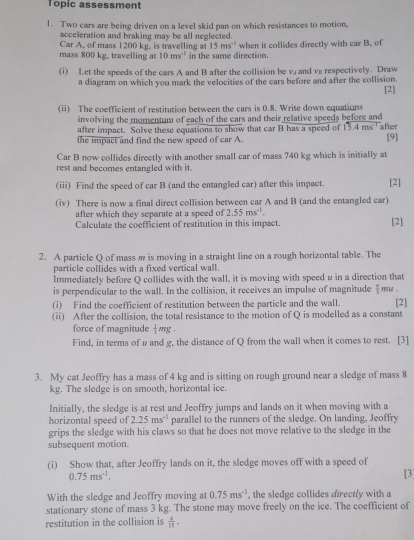 Topic assessment
1. Two cars are being driven on a level skid pan on which resistances to motion,
acceleration and braking may be all neglected.
Car A, of mass 1200 kg. is travelling at 15ms^(-1)
mass 800 kg, travelling at 10ms^(-1) in the same direction. when it collides directly with car B. of
(i) Let the speeds of the cars A and B after the collision be v and ve respectively. Draw
a diagram on which you mark the velocities of the cars before and after the collision. [2]
(ii) The coefficient of restitution between the cars is 0.8. Write down equations
involving the momentum of each of the cars and their relative speeds before and after
after impact. Solve these equations to show that car B has a speed of 13.4ms^(-1)
the impact and find the new speed of car A. [9]
Car B now collides directly with another small car of mass 740 kg which is initially at
rest and becomes entangled with it.
(iii) Find the speed of car B (and the entangled car) after this impact. [2]
(iv) There is now a final direct collision between car A and B (and the entangled car)
after which they separate at a speed of 2.55ms^(-1).
Calculate the coefficient of restitution in this impact. [2]
2. A particle Q of mass m is moving in a straight line on a rough horizontal table. The
particle collides with a fixed vertical wall.
Immediately before Q collides with the wall, it is moving with speed # in a direction that
is perpendicular to the wall. In the collision, it receives an impulse of magnitude  9/5 
(i) Find the coefficient of restitution between the particle and the wall. [2]
(ii) After the collision, the total resistance to the motion of Q is modelled as a constant
force of magnitude  1/3 mg
Find, in terms of # and g, the distance of Q from the wall when it comes to rest. [3]
3. My cat Jeoffry has a mass of 4 kg and is sitting on rough ground near a sledge of mass 8
kg. The sledge is on smooth, horizontal ice.
Initially, the sledge is at rest and Jeoffry jumps and lands on it when moving with a
horizontal speed of 2.25ms^(-1) parallel to the runners of the sledge. On landing, Jeoffry
grips the sledge with his claws so that he does not move relative to the sledge in the
subsequent motion.
(i) Show that, after Jeoffry lands on it, the sledge moves off with a speed of
0.75ms^(-1). [3]
With the sledge and Jeoffry moving at 0.75ms^(-1) , the sledge collides directly with a
stationary stone of mass 3 kg. The stone may move freely on the ice. The coefficient of
restitution in the collision is  4/15 .