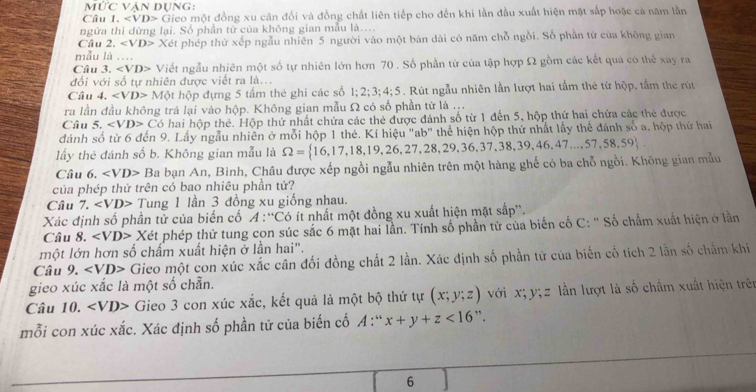 overline IUC vận Dụng:
Câu 1. Gieo một đồng xu cân đối và đồng chất liên tiếp cho đến khi lần đầu xuất hiện mặt sắp hoặc cá năm lần
ngửa thi dừng lại. Số phần tử của không gian mẫu là....
Câu 2. ∠ VD> Xét phép thử xếp ngẫu nhiên 5 người vào một bàn dài có năm chỗ ngồi. Số phần tứ của không gian
mẫu là ...
Câu 3. ∠ VD> Viết ngẫu nhiên một số tự nhiên lớn hơn 70 . Số phần tử của tập hợp Ω gồm các kết quả có thể xay ra
đối với số tự nhiên được viết ra là...
Câu 4. ∠ VD> Một hộp đựng 5 tấm thẻ ghi các số 1;2;3;4;5. Rút ngẫu nhiên lần lượt hai tấm thẻ từ hộp, tấm thẻ rút
ra lần đầu không trả lại vào hộp. Không gian mẫu Ω có số phần tử là ...
Câu 5. C6 hai hộp thẻ. Hộp thứ nhất chứa các thẻ được đánh số từ 1 đến 5, hộp thứ hai chứa các thẻ được
dánh số từ 6 đến 9. Lấy ngẫu nhiên ở mỗi hộp 1 thẻ. Kí hiệu "ab" thể hiện hộp thứ nhất lấy thể đánh số a, hộp thứ hai
lấy thẻ đánh số b. Không gian mẫu là Omega = 16,17,18,19,26,27,28,29,36,37,38,39,46,47...57,58,59
Câu 6 ∠ VD> B_8 a bạn An, Bình, Châu được xếp ngồi ngẫu nhiên trên một hàng ghế có ba chỗ ngồi. Không gian mẫu
của phép thử trên có bao nhiêu phần tử?
Câu 7. Tung 1 lần 3 đồng xu giống nhau.
Xác định số phần tử của biến cố A : “Có ít nhất một đồng xu xuất hiện mặt sắp”.
Câu 8. Xet phép thứ tung con súc sắc 6 mặt hai lần. Tính số phần tử của biến cố C: '' Số chẩm xuất hiện ở lằn
một lớn hơn số chấm xuất hiện ở lần hai".
Câu 9. ∠ VD> Gieo một con xúc xắc cân đối đồng chất 2 lần. Xác định số phần tử của biển cố tích 2 lần số chẩm khi
gieo xúc xắc là một số chẵn.
Câu 0. Gieo 3 con xúc xắc, kết quả là một bộ thứ tự (x;y;z) với x;y;z : lần lượt là số chẩm xuất hiện trên
mỗi con xúc xắc. Xác định số phần tử của biến cố A A:" x+y+z<16</tex> ".
6