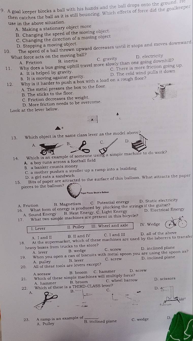 A goal keeper blocks a ball with his hands and the ball drops onto the ground. He
then catches the ball as it is still bouncing. Which effects of force did the goalkeeper
use in the above situation.
A. Making a stationary object move
B. Changing the speed of the moving object.
C. Changing the direction of a moving object
D. Stopping a moving object.
10. The speed of a ball thrown upward decreases until it stops and moves downward.
What force acts on the moving ball?
A. Friction B. inertia C. gravity D. electricity
11. Why does a bus going uphill travel more slowly than one going downhill?
A. It is helped by gravity. C. There is more friction going up.
B. It is moving against gravity. D. The cold wind pulls it down
12. Why is it harder to push a box with a load on a rough floor?
A. The metal presses the box to the floor
B. The sticks to the floor.
C. Friction decreases the weight.
D. More friction needs to be overcome.
Look at the lever below.
B
13. Which object is the same class lever as the model above?
A.
C. D.
14. Which is an example of someone using a simple machine to do work?
A. a boy runs across a football field
B. a banker counts money
C. a mother pushes a stroller up a ramp into a building
D. a girl eats a sandwich
15. Bits of paper are attracted to the surface of this balloon. What attracts the paper
pieces to the balloon?
Paper Pinces Stuck to Balloon
A. Friction B. Magnetism C. Potential energy D. Static electricity
16. What form of energy is produced by plucking the strings if the guitar?
A. Sound Energy B. Heat Energy. C. Light Energy D. Electrical Energy
17. What two simple machines are present in this bicycle?
I. Lever II. Pulley III. Wheel and axle IV. Wedge
A. I and II B. II and IV C. I and III D. all of the above
18. At the supermarket, which of these machines are used by the laborers to transfer
heavy boxes from trucks to the store?
A. lever B. wedge C. screw D. inclined plane
19. When you open a can of biscuits with metal spoon you are using the spoon as?
A. pulley B. lever C. screw D. inclined plane
20. All of these tools are levers except?
A.seesaw B. broom C. hammer D. screw
21. Which of these simple machines will multiply force?
A. hammer B. broom C. wheel barrow D. scissors
22. Which of these is a THIRD-CLASS lever?
D.
A
B.
C.
    
23. A ramp is an example of _C. wedge D.
A. Pulley B. inclined plane