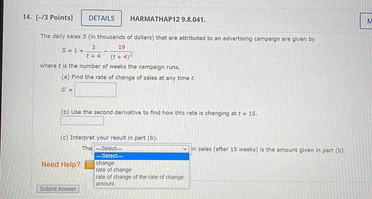 DETAILS HARMATHAP12 9.8.041. 
M 
The daily sales S (in thousands of dollars) that are attributed to an advertising campaign are given by
S=1+ 3/t+4 -frac 19(t+4)^2
where t is the number of weeks the campaign runs. 
(a) Find the rate of change of sales at any time t.
S'=□
(b) Use the second derivative to find how this rate is changing at t=15. 
□ 
(c) Interpret your result in part (b). 
sales (after 15 weeks) is the amount given in part (b). 
Need Help 
Submit Answer