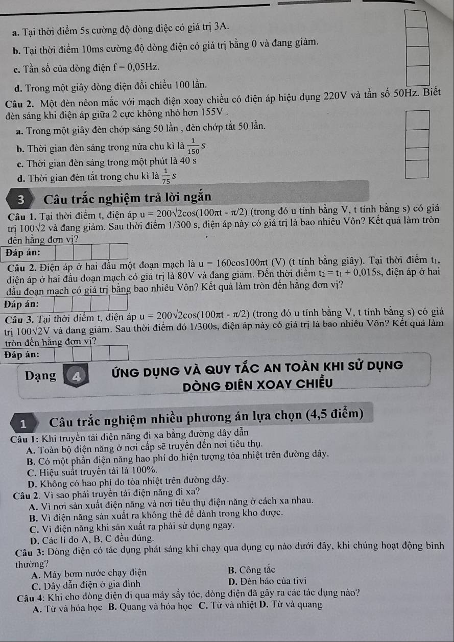 a. Tại thời điểm 5s cường độ dòng điệc có giá trị 3A.
b. Tại thời điểm 10ms cường độ dòng điện có giá trị bằng 0 và đang giảm.
c. Tần số của dòng điện f=0,05Hz.
d. Trong một giây dòng điện đổi chiều 100 lần.
Câu 2. Một đèn nêon mắc với mạch điện xoay chiều có điện áp hiệu dụng 220V và tần số 50Hz. Biết
dèn sáng khi điện áp giữa 2 cực không nhỏ hơn 155V .
a. Trong một giây đèn chớp sáng 50 lần , đèn chớp tắt 50 lần.
b. Thời gian đèn sáng trong nửa chu kì là  1/150 s
c. Thời gian đèn sáng trong một phút là 40 s
d. Thời gian đèn tắt trong chu kì là  1/75  S
3 Câu trắc nghiệm trả lời ngắn
Câu 1. Tại thời điểm t, điện áp u=200sqrt(2)cos (100π t-π /2) (trong đó u tính bằng V, t tính bằng s) có giá
trị 100sqrt(2) và đang giảm. Sau thời điểm 1/300 s, điện áp này có giá trị là bao nhiêu Vôn? Kết quả làm tròn
đến hằng đơn vị?
Đáp án:
Câu 2. Điện áp ở hai đầu một đoạn mạch là u=160cos 100π (V) (t tính bằng giây). Tại thời điểm t1,
điện áp ở hai đầu đoạn mạch có giá trị là 80V và đang giảm. Đến thời điểm t_2=t_1+0,015s 3, điện áp ở hai
đầu đoạn mạch có giá trị bằng bao nhiêu Vôn? Kết quả làm tròn đến hằng đơn vị?
Đáp án:
Câu 3. Tại thời điểm t, điện áp u=200sqrt(2)cos (100π t-π /2) (trong đó u tính bằng V, t tính bằng s) có giá
trị 100√2V và đang giảm. Sau thời điểm đó 1/300s, điện áp này có giá trị là bao nhiêu Vôn? Kết quả làm
tròn đến hằng đơn vị?
Đáp án:
Dạng 4 Ứng dụng và quy tắc an toàn khi sử dụng
ĐÒNG ĐIÊN XOAY CHiều
1  Câu trắc nghiệm nhiều phương án lựa chọn (4,5 điểm)
Câu 1: Khi truyền tải điện năng đi xa bằng đường dây dẫn
A. Toàn bộ điện năng ở nơi cấp sẽ truyền đến nơi tiêu thụ.
B. Có một phần điện năng hao phí do hiện tượng tỏa nhiệt trên đường dây.
C. Hiệu suất truyền tải là 100%.
D. Không có hao phí do tỏa nhiệt trên đường dây.
Câu 2. Vì sao phải truyền tải điện năng đi xa?
A. Vì nơi sản xuất điện năng và nơi tiêu thụ điện năng ở cách xa nhau.
B. Vì điện năng sản xuất ra không thể để dành trong kho được.
C. Vì điện năng khi sản xuất ra phải sử dụng ngay.
D. Các lí do A, B, C đều đúng.
Câu 3: Dòng điện có tác dụng phát sáng khi chạy qua dụng cụ nào dưới đây, khi chúng hoạt động bình
thường?
A. Máy bơm nước chạy điện B. Công tắc
C. Dây dẫn điện ở gia đình D. Đèn báo của tivi
Câu 4: Khi cho dòng điện đi qua máy sấy tóc, dòng điện đã gây ra các tác dụng nào?
A. Từ và hóa học B. Quang và hóa học C. Từ và nhiệt D. Từ và quang