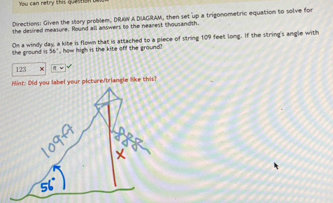 You can retry this question bel 
Directions: Given the story problem, DRAW A DIAGRAM, then set up a trigonometric equation to solve for 
the desired measure. Round all answers to the nearest thousandth. 
the ground is 56° On a windy day, a kite is flown that is attached to a piece of string 109 feet long. If the string's angle with 
, how high is the kite off the ground?
123 × π v 
Hint: Did you label your picture/triangle like this?