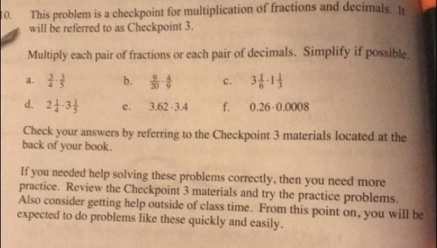 This problem is a checkpoint for multiplication of fractions and decimals. It
will be referred to as Checkpoint 3.
Multiply each pair of fractions or each pair of decimals. Simplify if possible.
a.  3/4 ·  3/5  b.  9/20 ·  4/9  c. 3 1/6 · 1 1/3 
d. 2 1/4 · 3 1/5  e. 3.62· 3.4 f. ∩ 26+0.0008
Check your answers by referring to the Checkpoint 3 materials located at the
back of your book.
If you needed help solving these problems correctly, then you need more
practice. Review the Checkpoint 3 materials and try the practice problems
Also consider getting help outside of class time. From this point on, you will be
expected to do problems like these quickly and easily.