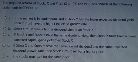 The required returns of Stocks X and Y are rX=10% and rY=12% Which of the following
statements is CORRECT?
a. If the market is in equilibrium, and if Stock Y has the lower expected dividend yield,
then it must have the higher expected growth rate.
b. Stock Y must have a higher dividend yield than Stock X.
c. If Stock Y and Stock X have the same dividend yield, then Stock Y must have a lower
expected capital gains yield than Stock X.
d. If Stock X and Stock Y have the same current dividend and the same expected
dividend growth rate, then Stock Y must sell for a higher price.
e. The stocks must sell for the same price.