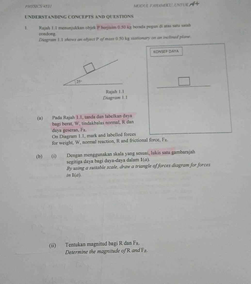 PHYSICS/4531 MODUL FAHAMIKUUNTUK A
UNDERSTANDING CONCEPTS AND QUESTIONS
1. Rajah 1.1 menunjukkan objek P berjisim 0.50 kg berada pegun di atas satu satah
condong.
Diagram 1.1 shows an object P of mass 0.50 kg stationary on an inclined plane.
KONSEP DAYA
_ □ 
Rajah 1. 1
Diagram 1.1
(a) Pada Rajah 1.1, tanda dan labeIkan daya
bagi berat, W, tindakbalas normal, R dan
daya geseran, Fr.
□ 
On Diagram 1.1, mark and labelled forces
for weight, W, normal reaction, R and frictional force, F_R.
(b) (i) Dengan menggunakan skala yang sesuai, lukis satu gambarajah
segitiga daya bagi daya-daya dalam 1(a).
By using a suitable scale, draw a triangle of forces diagram for forces
in 1(a).
(ii) Tentukan magnitud bagi R dan F_R.
Determine the magnitude of R and F_R.