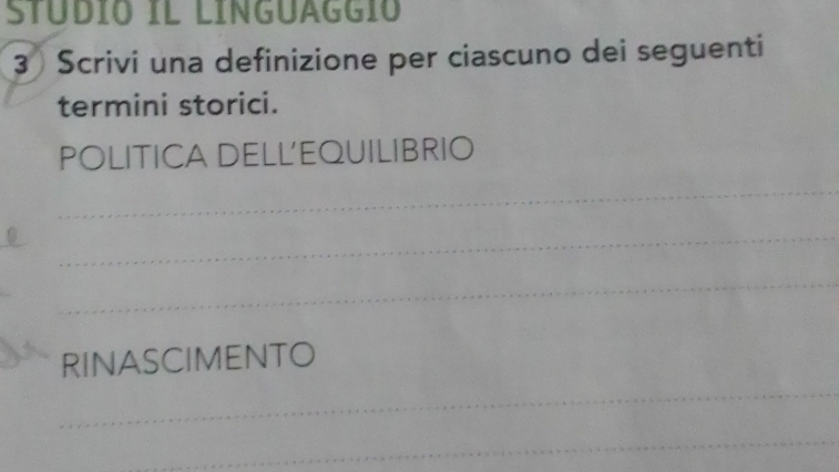 STÜDÍO IL LINGUAGGIO 
3 Scrivi una definizione per ciascuno dei seguenti 
termini storici. 
POLITICA DELL'EQUILIBRIO 
_ 
_ 
_ 
_ 
RINASCIMENTO 
_