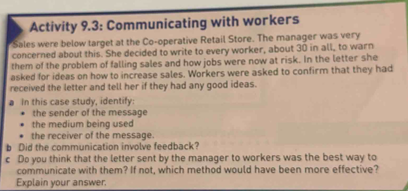 Activity 9.3: Communicating with workers 
Sales were below target at the Co-operative Retail Store. The manager was very 
concerned about this. She decided to write to every worker, about 30 in all, to warn 
them of the problem of falling sales and how jobs were now at risk. In the letter she 
asked for ideas on how to increase sales. Workers were asked to confirm that they had 
received the letter and tell her if they had any good ideas. 
a In this case study, identify: 
the sender of the message 
the medium being used 
the receiver of the message. 
b Did the communication involve feedback? 
c Do you think that the letter sent by the manager to workers was the best way to 
communicate with them? If not, which method would have been more effective? 
Explain your answer.