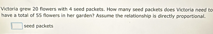 Victoria grew 20 flowers with 4 seed packets. How many seed packets does Victoria need to 
have a total of 55 flowers in her garden? Assume the relationship is directly proportional.
□ seed packets