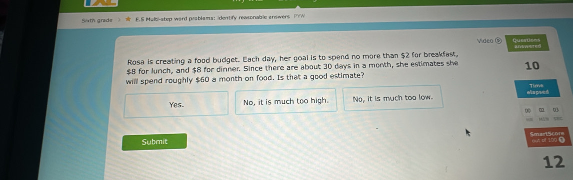 Sixth grade E.5 Multi-step word problems: identify reasonable answers PYW
Video Questions
answered
Rosa is creating a food budget. Each day, her goal is to spend no more than $2 for breakfast,
$8 for lunch, and $8 for dinner. Since there are about 30 days in a month, she estimates she
10
will spend roughly $60 a month on food. Is that a good estimate?
Time
elapsed
Yes. No, it is much too high. No, it is much too low.
0 02 03
5
Submit out of 100 ( SmartScore
12