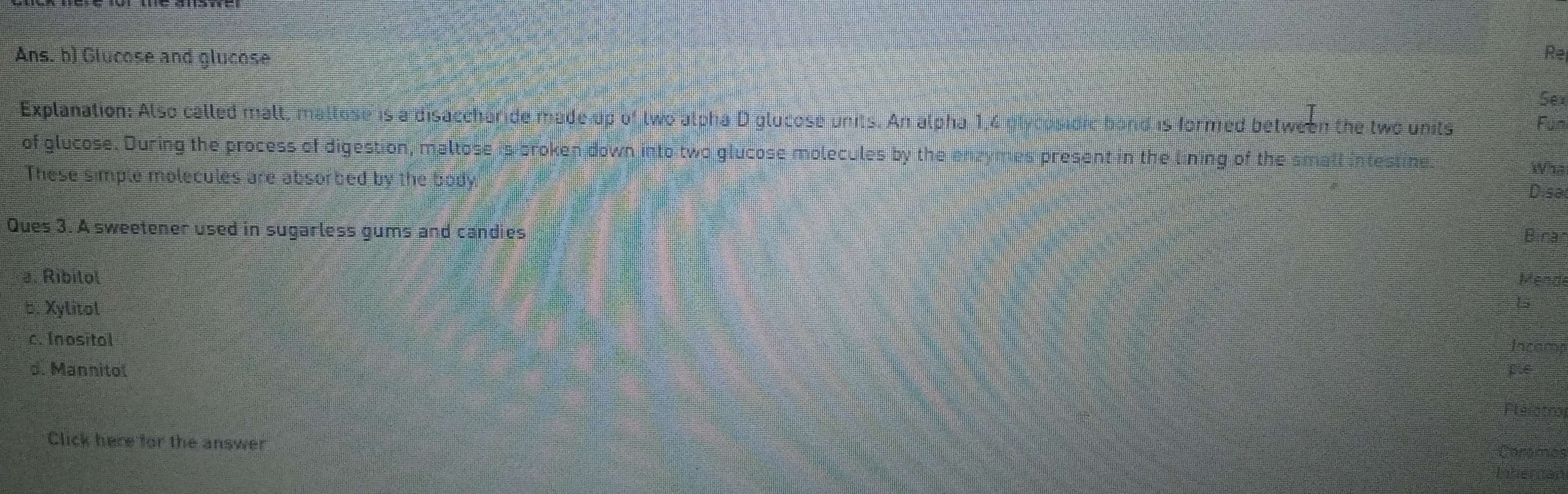 Ans. b) Glucose and glucose 
Re 
Sex 
Explanation: Also called mall, mallose is adisaccharide made up of two alpha D glucose units. An alpha 1,4 plydosidie band is formed between the two units Fun 
of glucose. During the process of digestion, maltose is broken down into two glucose molecules by the enzymes present in the lining of the small intestine 
Wha 
These simple molecules are absorbed by the body 
Disa 
Ques 3. A sweetener used in sugarless gums and candies 
Binar 
a. Ribilol Mende 
5. Xylitol 
c. Inositol 
d. Mannitol 
Click here for the answer