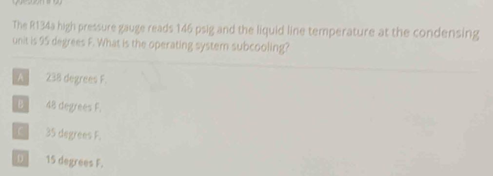 The R134a high pressure gauge reads 146 psig and the liquid line temperature at the condensing
unit is 95 degrees F. What is the operating system subcooling?
A 238 degrees F.
B 48 degrees F.
C 35 degrees F.
D 15 degrees F.