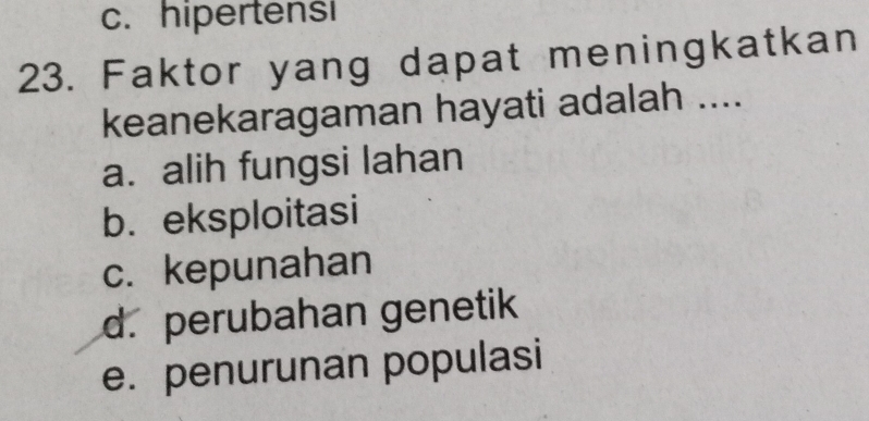 c. hipertensi
23. Faktor yang dapat meningkatkan
keanekaragaman hayati adalah ....
a. alih fungsi lahan
b. eksploitasi
c. kepunahan
d. perubahan genetik
e. penurunan populasi