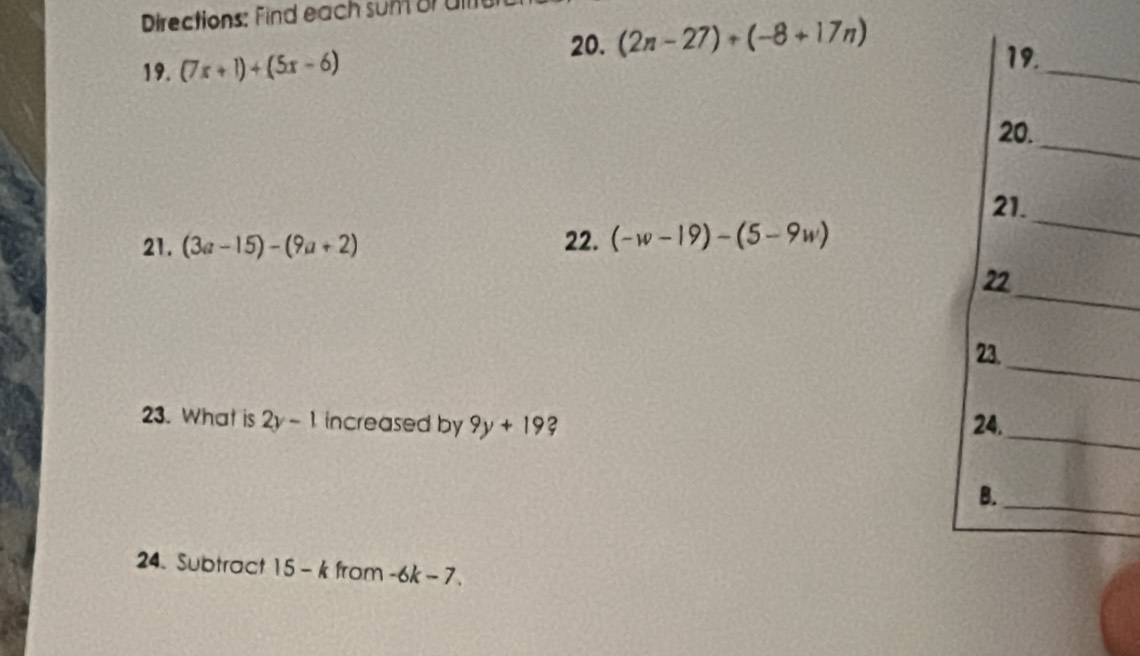 Directions: Find each sumor all 
20. (2n-27)+(-8+17n)
19. (7x+1)+(5x-6)
19. 
_ 
20._ 
21. 
21. (3a-15)-(9a+2) 22. (-w-19)-(5-9w)
_ 
_ 
22 
_ 
23. 
23. What is 2y-1 increased by 9y+19 ? 24. 
_ 
_ 
B. 
24. Subtract 15-k from -6k-7