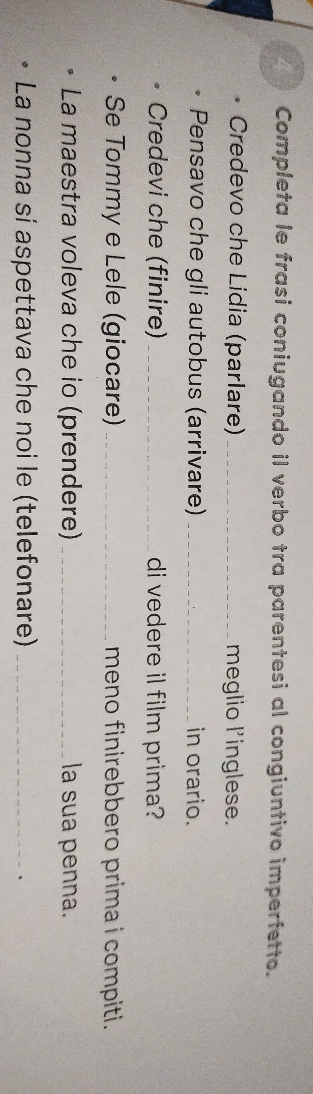 Completa le frasi coniugando il verbo tra parentesi al congiuntivo imperfetto. 
Credevo che Lidia (parlare) _meglio l'inglese. 
Pensavo che gli autobus (arrivare) _in orario. 
Credevi che (finire) _di vedere il film prima? 
Se Tommy e Lele (giocare) _meno finirebbero prima i compiti. 
La maestra voleva che io (prendere) _la sua penna. 
La nonna si aspettava che noi le (telefonare)_ 
、
