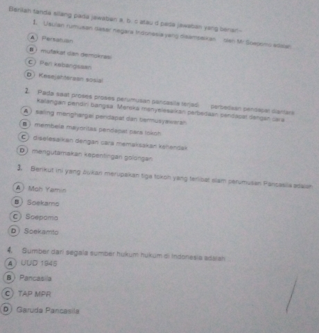 Berilah tanda silang pada jawaban a, b. c atau d pada jawaban yang bener--
1. Usulan rumusan dasar negara Indonesia yang disampaikan olen Mr Soepomo adaian
A Persatuan
B i mufakat dan demokras
CPeri kebangsaan
D Kesejahteraan sosia
2. Pada saat proses proses perumusan parcasila terjadi perbedaan pendapat diantars
kalangan pendiri bangsa. Mereka ményelesaikan perbedaan pendaoat dengán cara
A ) saling menghargai pendapat dan bermusyawarah
B ) membela mayoritas pendapat para tokoh
C diselesaikan dengan cara memakšakan kehendak
Dmengutamakan kepenlingan gölongan
3. Berikut ini yang bukan merupakan tiga tokoh yang terlibat slam perumusan Pancasilaadalan
A  Moh Yamin
BSoekamo
C Soepoma
DScekamto
4, Sumber darí segala sumber hukum hukum di Indonesia adalah
A ) UUD 1945
B Pancasila
CTAP MPR
D) Garuda Pancasila