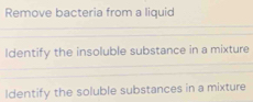 Remove bacteria from a liquid 
Identify the insoluble substance in a mixture 
ldentify the soluble substances in a mixture