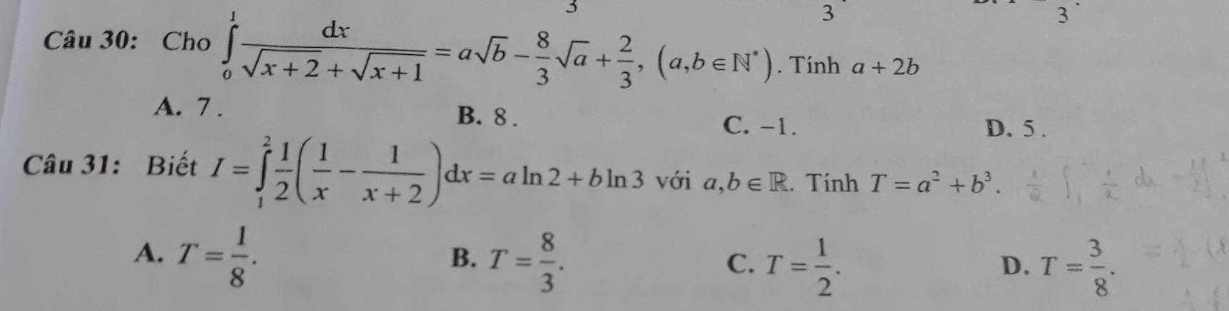 3
3
3
Câu 30: Cho ∈tlimits _0^(1frac dx)sqrt(x+2)+sqrt(x+1)=asqrt(b)- 8/3 sqrt(a)+ 2/3 , (a,b∈ N^*). Tính a+2b
A. 7. B. 8.
C. -1. D. 5.
Câu 31: Biết I=∈tlimits _1^(2frac 1)2( 1/x - 1/x+2 )dx=aln 2+bln 3 với a,b∈ R. Tính T=a^2+b^3.
A. T= 1/8 .
B. T= 8/3 .
C. T= 1/2 . T= 3/8 . 
D.