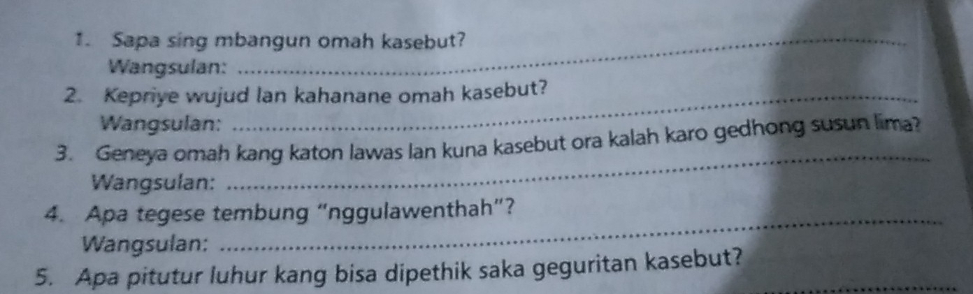 Sapa sing mbangun omah kasebut? 
Wangsulan: 
2. Kepriye wujud lan kahanane omah kasebut? 
Wangsulan: 
3. Geneya omah kang katon lawas lan kuna kasebut ora kalah karo gedhong susun lima? 
Wangsulan: 
_ 
4. Apa tegese tembung “nggulawenthah”? 
Wangsulan: 
_ 
5. Apa pitutur luhur kang bisa dipethik saka geguritan kasebut?_