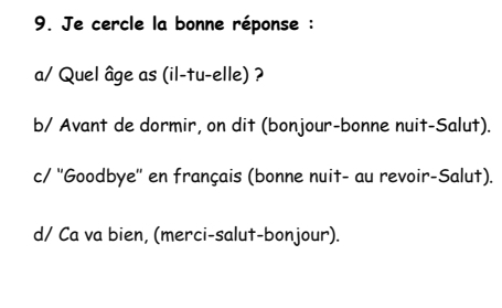 Je cercle la bonne réponse :
a/ Quel âge as (il-tu-elle) ?
b/ Avant de dormir, on dit (bonjour-bonne nuit-Salut).
c/ ''Goodbye'' en français (bonne nuit- au revoir-Salut).
d/ Ca va bien, (merci-salut-bonjour).