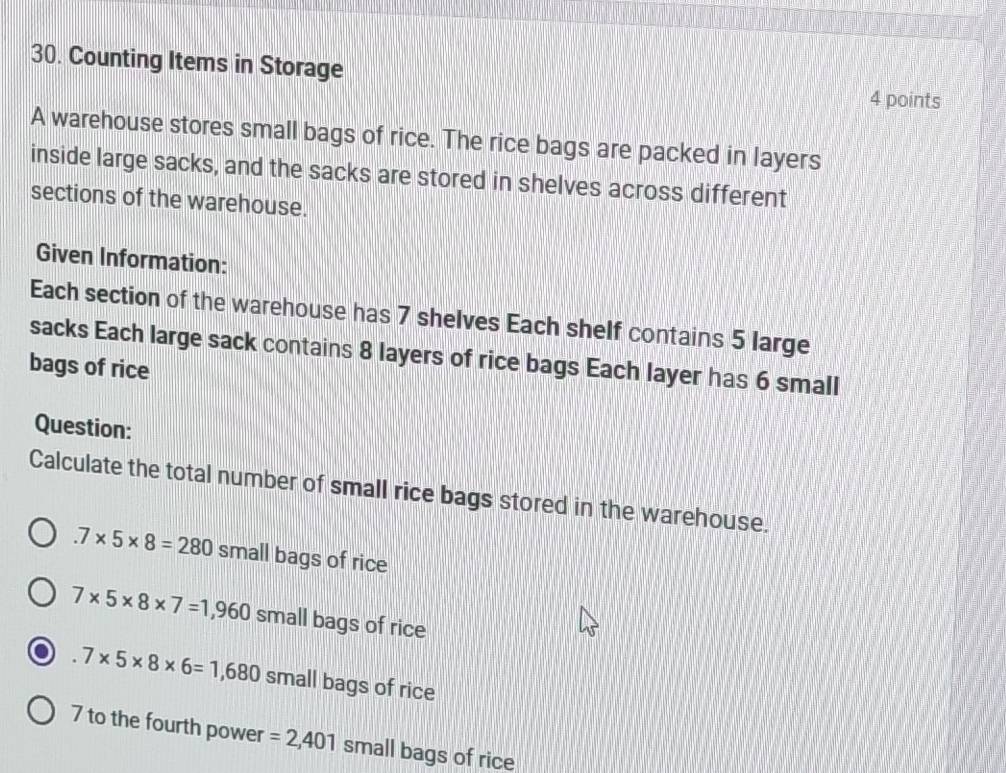 Counting Items in Storage 
4 points 
A warehouse stores small bags of rice. The rice bags are packed in layers 
inside large sacks, and the sacks are stored in shelves across different 
sections of the warehouse. 
Given Information: 
Each section of the warehouse has 7 shelves Each shelf contains 5 large 
sacks Each large sack contains 8 layers of rice bags Each layer has 6 small 
bags of rice 
Question: 
Calculate the total number of small rice bags stored in the warehouse..7* 5* 8=280 small bags of rice
7* 5* 8* 7=1,960 small bags of rice
7* 5* 8* 6=1,680 small bags of rice 
7 to the fourth power =2,401 small bags of rice