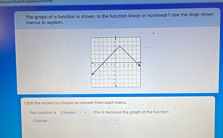 dy com/student/dashboard/home 
The graph of a function is shown. Is the function linear or nonlinear? Use the drop-down 
menus to explain. 
Click the arrows to choose an answer from each menu. 
The function is Choose... . This is because the graph of the function 
Choose...