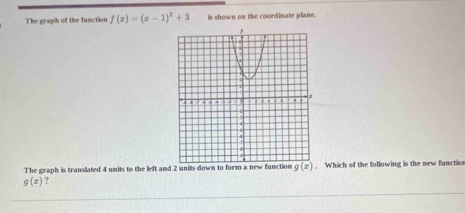 The graph of the function f(x)=(x-1)^2+3 is shown on the coordinate plane.
The graph is translated 4 units to the left and 2 units down to form a new function Which of the following is the new functior
g(x) ?