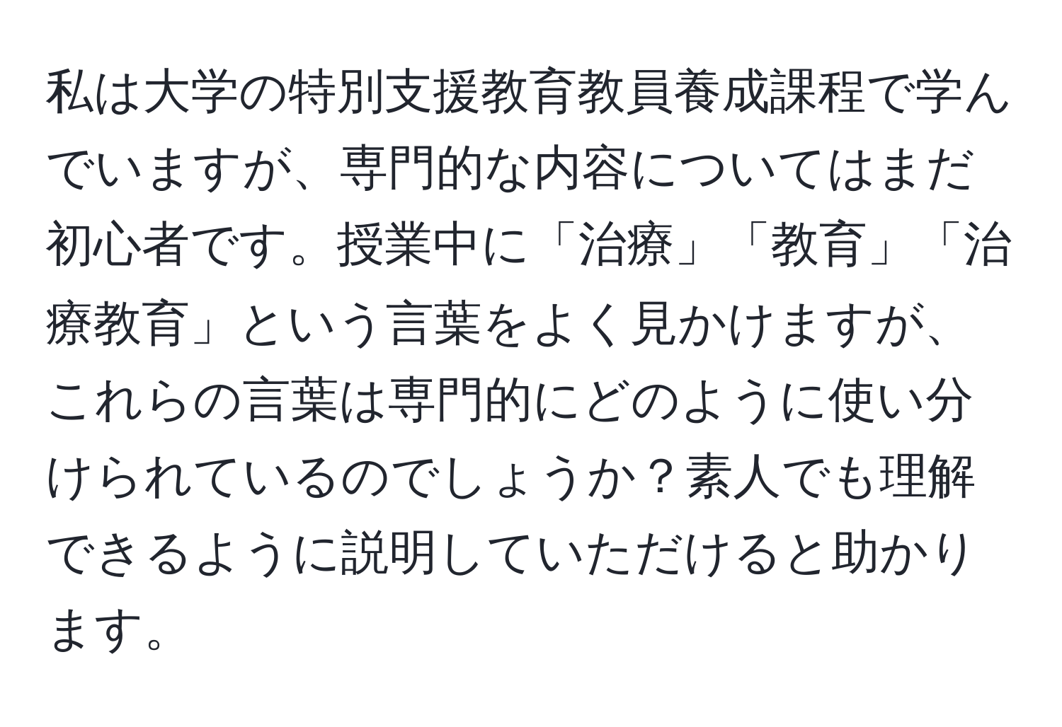 私は大学の特別支援教育教員養成課程で学んでいますが、専門的な内容についてはまだ初心者です。授業中に「治療」「教育」「治療教育」という言葉をよく見かけますが、これらの言葉は専門的にどのように使い分けられているのでしょうか？素人でも理解できるように説明していただけると助かります。